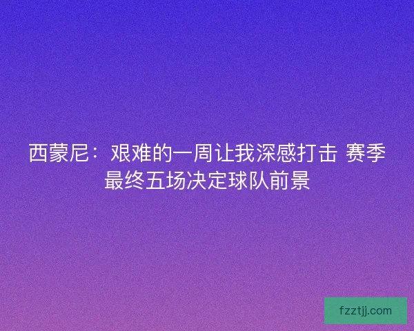西蒙尼：艰难的一周让我深感打击 赛季最终五场决定球队前景