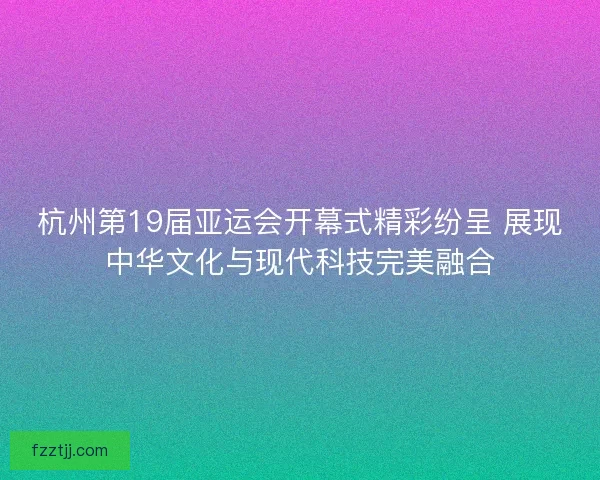 杭州第19届亚运会开幕式精彩纷呈 展现中华文化与现代科技完美融合