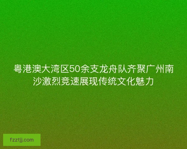 粤港澳大湾区50余支龙舟队齐聚广州南沙激烈竞速展现传统文化魅力 粤港澳大湾区50余支龙舟队齐聚广州南沙激烈竞速展现传统文化魅力