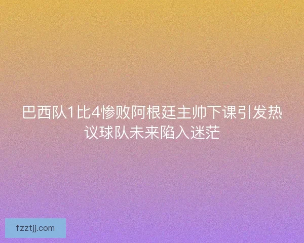 巴西队1比4惨败阿根廷主帅下课引发热议球队未来陷入迷茫