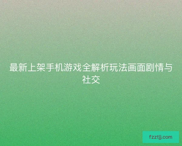 最新上架手机游戏全解析玩法画面剧情与社交