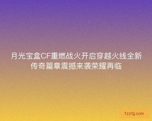 月光宝盒CF重燃战火开启穿越火线全新传奇篇章震撼来袭荣耀再临
