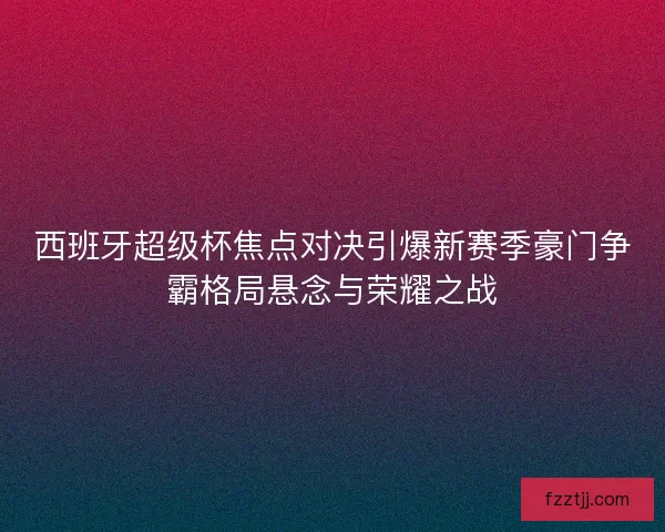 西班牙超级杯焦点对决引爆新赛季豪门争霸格局悬念与荣耀之战