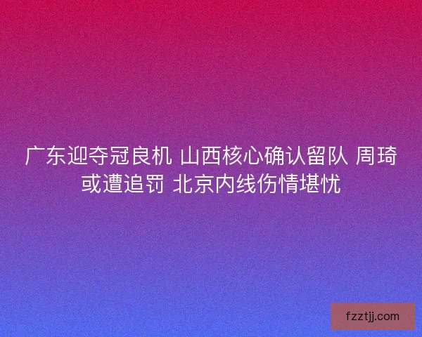 广东迎夺冠良机 山西核心确认留队 周琦或遭追罚 北京内线伤情堪忧