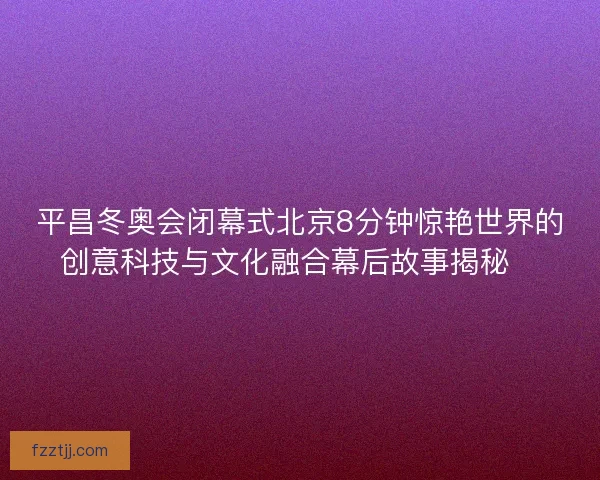 平昌冬奥会闭幕式北京8分钟惊艳世界的创意科技与文化融合幕后故事揭秘✨