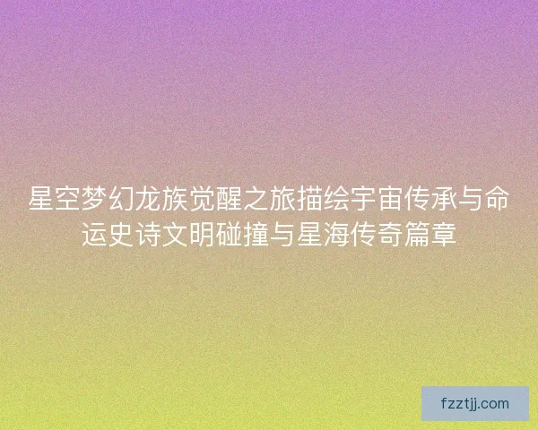 星空梦幻龙族觉醒之旅描绘宇宙传承与命运史诗文明碰撞与星海传奇篇章 星空梦幻龙族觉醒之旅描绘宇宙传承与命运史诗文明碰撞与星海传奇篇章