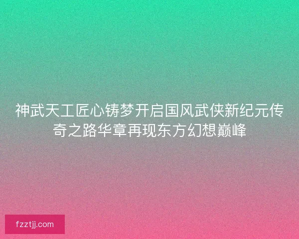神武天工匠心铸梦开启国风武侠新纪元传奇之路华章再现东方幻想巅峰