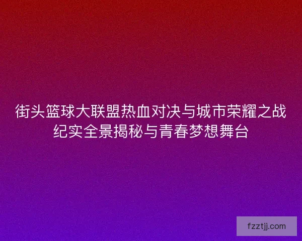 街头篮球大联盟热血对决与城市荣耀之战纪实全景揭秘与青春梦想舞台