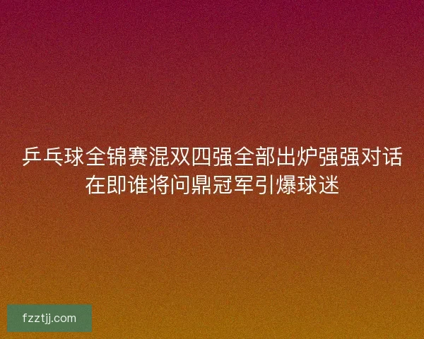 乒乓球全锦赛混双四强全部出炉强强对话在即谁将问鼎冠军引爆球迷