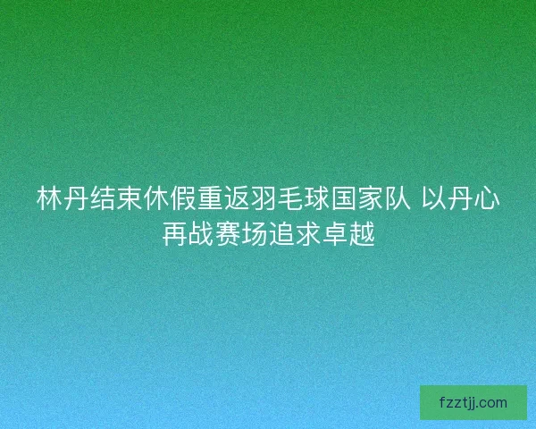 林丹结束休假重返羽毛球国家队 以丹心再战赛场追求卓越 林丹结束休假重返羽毛球国家队 以丹心再战赛场追求卓越