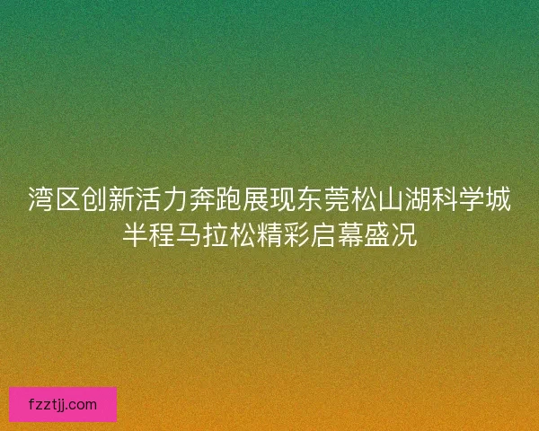 湾区创新活力奔跑展现东莞松山湖科学城半程马拉松精彩启幕盛况