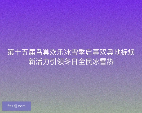 第十五届鸟巢欢乐冰雪季启幕双奥地标焕新活力引领冬日全民冰雪热