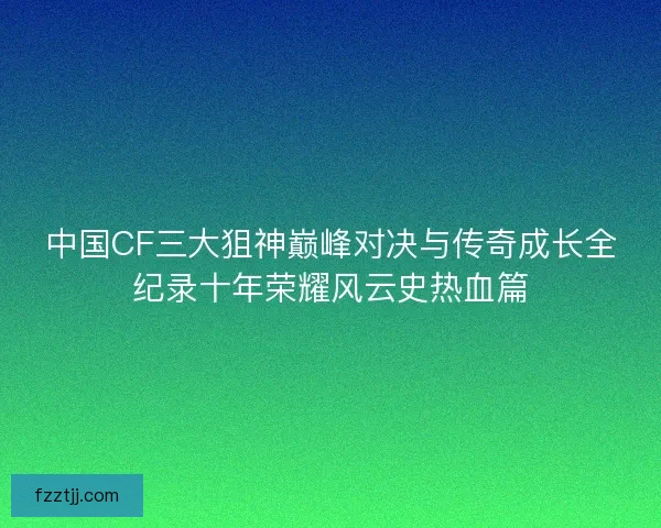 中国CF三大狙神巅峰对决与传奇成长全纪录十年荣耀风云史热血篇 中国CF三大狙神巅峰对决与传奇成长全纪录十年荣耀风云史热血篇