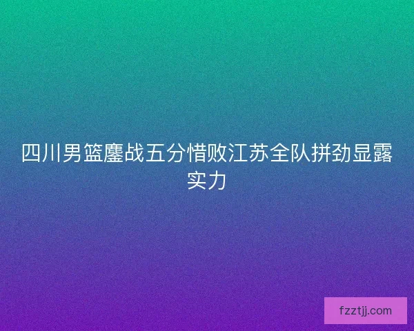 四川男篮鏖战五分惜败江苏全队拼劲显露实力