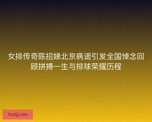 女排传奇陈招娣北京病逝引发全国悼念回顾拼搏一生与排球荣耀历程