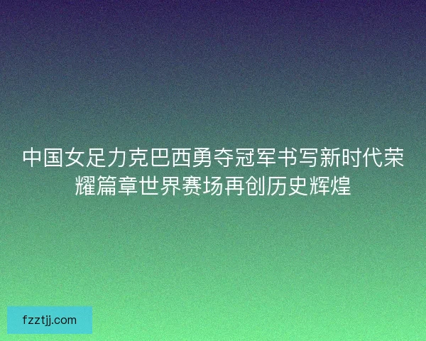 中国女足力克巴西勇夺冠军书写新时代荣耀篇章世界赛场再创历史辉煌 中国女足力克巴西勇夺冠军书写新时代荣耀篇章世界赛场再创历史辉煌