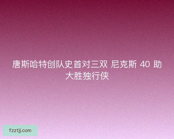 唐斯哈特创队史首对三双 尼克斯 40 助大胜独行侠