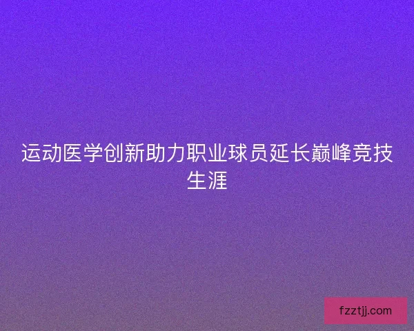 运动医学创新助力职业球员延长巅峰竞技生涯 运动医学创新助力职业球员延长巅峰竞技生涯
