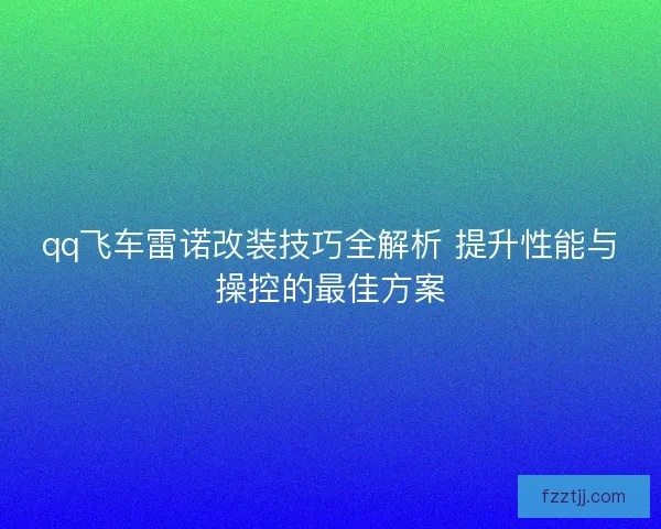 qq飞车雷诺改装技巧全解析 提升性能与操控的最佳方案