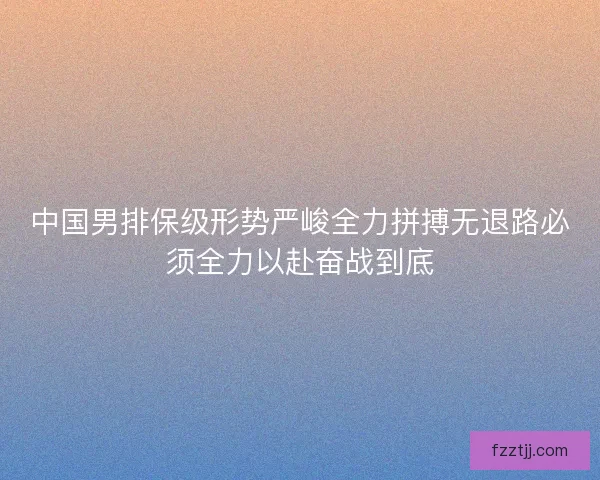 中国男排保级形势严峻全力拼搏无退路必须全力以赴奋战到底 中国男排保级形势严峻全力拼搏无退路必须全力以赴奋战到底