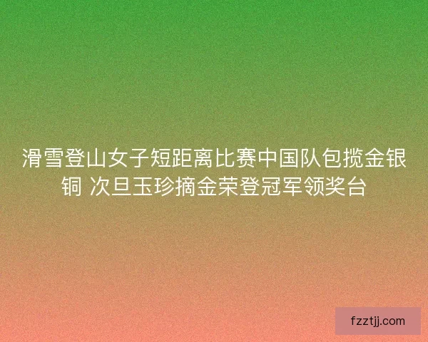 滑雪登山女子短距离比赛中国队包揽金银铜 次旦玉珍摘金荣登冠军领奖台 滑雪登山女子短距离比赛中国队包揽金银铜 次旦玉珍摘金荣登冠军领奖台
