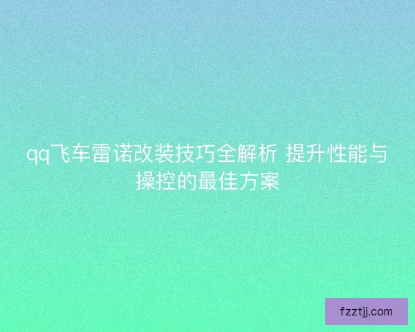 qq飞车雷诺改装技巧全解析 提升性能与操控的最佳方案