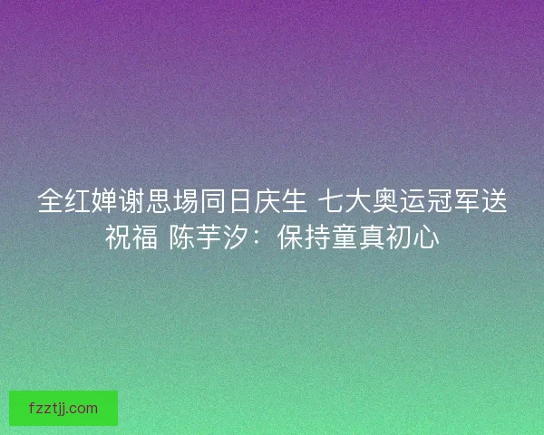 全红婵谢思埸同日庆生 七大奥运冠军送祝福 陈芋汐：保持童真初心
