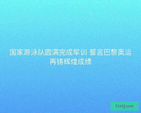 国家游泳队圆满完成军训 誓言巴黎奥运再铸辉煌成绩