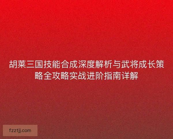 胡莱三国技能合成深度解析与武将成长策略全攻略实战进阶指南详解