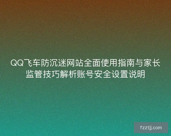 QQ飞车防沉迷网站全面使用指南与家长监管技巧解析账号安全设置说明