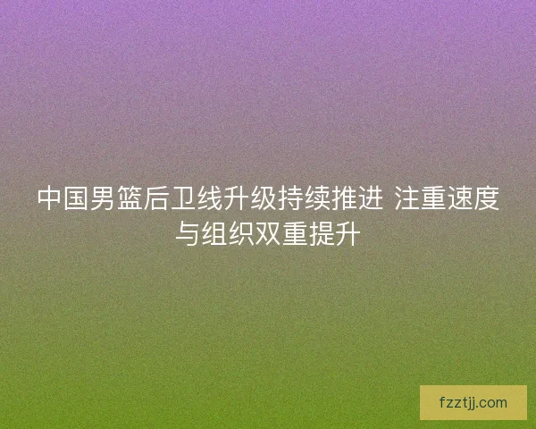 中国男篮后卫线升级持续推进 注重速度与组织双重提升