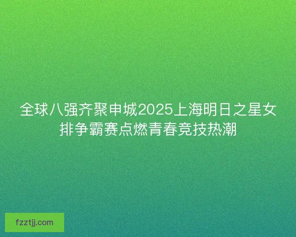 全球八强齐聚申城2025上海明日之星女排争霸赛点燃青春竞技热潮