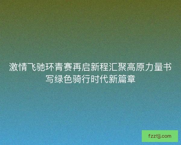 激情飞驰环青赛再启新程汇聚高原力量书写绿色骑行时代新篇章