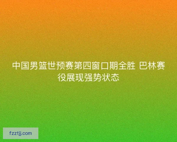 中国男篮世预赛第四窗口期全胜 巴林赛役展现强势状态 中国男篮世预赛第四窗口期全胜 巴林赛役展现强势状态