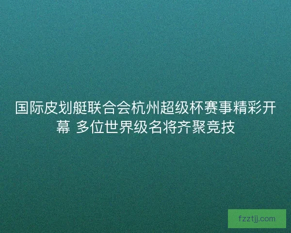 国际皮划艇联合会杭州超级杯赛事精彩开幕 多位世界级名将齐聚竞技 国际皮划艇联合会杭州超级杯赛事精彩开幕 多位世界级名将齐聚竞技