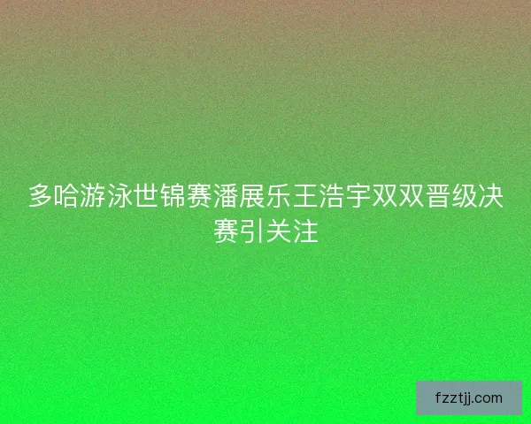 多哈游泳世锦赛潘展乐王浩宇双双晋级决赛引关注 多哈游泳世锦赛潘展乐王浩宇双双晋级决赛引关注